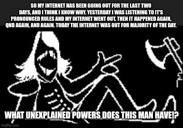 Rouxls Kaard has cursed my internet | SO MY INTERNET HAS BEEN GOING OUT FOR THE LAST TWO DAYS, AND I THINK I KNOW WHY. YESTERDAY I WAS LISTENING TO IT'S PRONOUNCED RULES AND MY INTERNET WENT OUT. THEN IT HAPPENED AGAIN, QND AGAIN, AND AGAIN. TODAY THE INTERNET WAS OUT FOR MAJORITY OF THE DAY. WHAT UNEXPLAINED POWERS DOES THIS MAN HAVE!? | image tagged in rouxls kaard | made w/ Imgflip meme maker