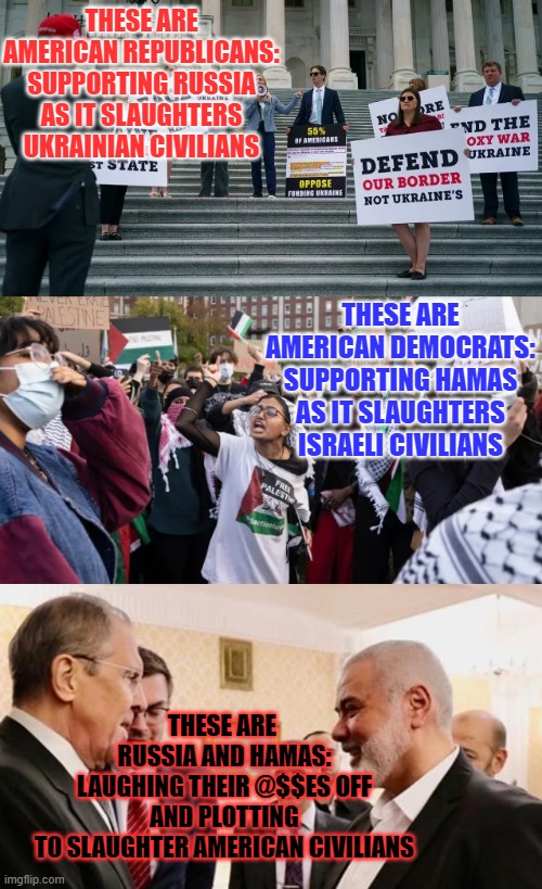 THESE ARE AMERICAN REPUBLICANS:
SUPPORTING RUSSIA
AS IT SLAUGHTERS UKRAINIAN CIVILIANS; THESE ARE
AMERICAN DEMOCRATS:
SUPPORTING HAMAS
AS IT SLAUGHTERS ISRAELI CIVILIANS; THESE ARE 
RUSSIA AND HAMAS:
LAUGHING THEIR @$$ES OFF
AND PLOTTING
TO SLAUGHTER AMERICAN CIVILIANS | made w/ Imgflip meme maker