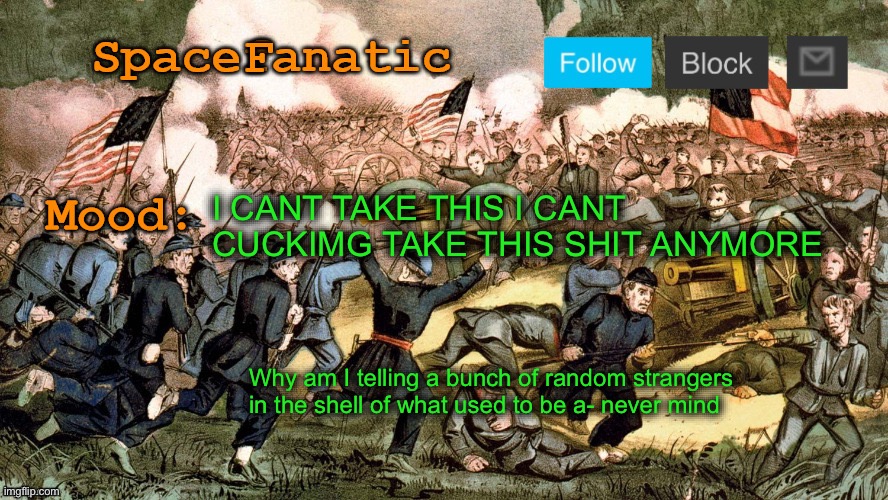 SpaceFanatic’s Civil War Announcement Template | I CANT TAKE THIS I CANT CUCKIMG TAKE THIS SHIT ANYMORE; Why am I telling a bunch of random strangers in the shell of what used to be a- never mind | image tagged in spacefanatic s civil war announcement template | made w/ Imgflip meme maker