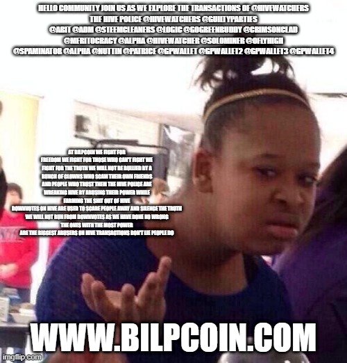 Black Girl Wat Meme | HELLO COMMUNITY JOIN US AS WE EXPLORE THE TRANSACTIONS OF @HIVEWATCHERS
THE HIVE POLICE @HIVEWATCHERS @GUILTYPARTIES @ABIT @ADM @STEEMCLEANERS @LOGIC @GOGREENBUDDY @CRIMSONCLAD @MERITOCRACY @ALPHA @HIVEWATCHER @SOLOMINER @OFLYHIGH @SPAMINATOR @ALPHA @NUTTIN @PATRICE @GPWALLET @GPWALLET2 @GPWALLET3 @GPWALLET4; AT BILPCOIN WE FIGHT FOR FREEDOM WE FIGHT FOR THOSE WHO CAN'T FIGHT WE FIGHT FOR THE TRUTH WE WILL NOT BE BULLIED BY A BUNCH OF CLOWNS WHO SCAM THEIR OWN FRIENDS AND PEOPLE WHO TRUST THEM THE HIVE POLICE ARE WREAKING HIVE BY ABUSING THEIR POWER WHILE FARMING THE SHIT OUT OF HIVE
DOWNVOTES ON HIVE ARE USED TO SCARE PEOPLE AWAY AND SILENCE THE TRUTH
WE WILL NOT RUN FROM DOWNVOTES AS WE HAVE DONE NO WRONG
THE ONES WITH THE MOST POWER ARE THE BIGGEST ABUSERS ON HIVE TRANSACTIONS DON'T LIE PEOPLE DO; WWW.BILPCOIN.COM | image tagged in memes,black girl wat | made w/ Imgflip meme maker