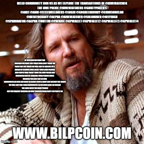 Confused Lebowski Meme | HELLO COMMUNITY JOIN US AS WE EXPLORE THE TRANSACTIONS OF @HIVEWATCHER
THE HIVE POLICE @HIVEWATCHERS @GUILTYPARTIES @ABIT @ADM @STEEMCLEANERS @LOGIC @GOGREENBUDDY @CRIMSONCLAD @MERITOCRACY @ALPHA @HIVEWATCHER @SOLOMINER @OFLYHIGH @SPAMINATOR @ALPHA @NUTTIN @PATRICE @GPWALLET @GPWALLET2 @GPWALLET3 @GPWALLET4; AT BILPCOIN WE FIGHT FOR FREEDOM WE FIGHT FOR THOSE WHO CAN'T FIGHT WE FIGHT FOR THE TRUTH WE WILL NOT BE BULLIED BY A BUNCH OF CLOWNS WHO SCAM THEIR OWN FRIENDS AND PEOPLE WHO TRUST THEM THE HIVE POLICE ARE WREAKING HIVE BY ABUSING THEIR POWER WHILE FARMING THE SHIT OUT OF HIVE
DOWNVOTES ON HIVE ARE USED TO SCARE PEOPLE AWAY AND SILENCE THE TRUTH
WE WILL NOT RUN FROM DOWNVOTES AS WE HAVE DONE NO WRONG
THE ONES WITH THE MOST POWER ARE THE BIGGEST ABUSERS ON HIVE TRANSACTIONS DON'T LIE PEOPLE DO; WWW.BILPCOIN.COM | image tagged in memes,confused lebowski | made w/ Imgflip meme maker