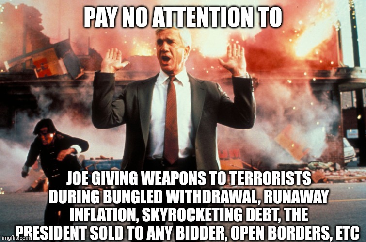 Nothing to see here | PAY NO ATTENTION TO JOE GIVING WEAPONS TO TERRORISTS DURING BUNGLED WITHDRAWAL, RUNAWAY INFLATION, SKYROCKETING DEBT, THE PRESIDENT SOLD TO  | image tagged in nothing to see here | made w/ Imgflip meme maker