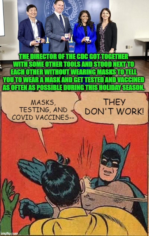 The CDC knows they don't work, and the CDC knows we know they don't work. | THE DIRECTOR OF THE CDC GOT TOGETHER WITH SOME OTHER TOOLS AND STOOD NEXT TO EACH OTHER WITHOUT WEARING MASKS TO TELL YOU TO WEAR A MASK AND GET TESTED AND VACCINED AS OFTEN AS POSSIBLE DURING THIS HOLIDAY SEASON. | image tagged in yep | made w/ Imgflip meme maker