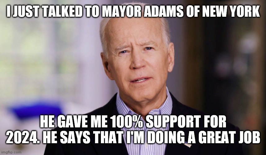 Support for me | I JUST TALKED TO MAYOR ADAMS OF NEW YORK; HE GAVE ME 100% SUPPORT FOR 2024. HE SAYS THAT I'M DOING A GREAT JOB | image tagged in joe biden 2020,funny memes | made w/ Imgflip meme maker