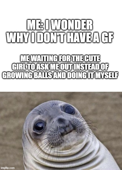 single for life | ME: I WONDER WHY I DON'T HAVE A GF; ME WAITING FOR THE CUTE GIRL TO ASK ME OUT INSTEAD OF GROWING BALLS AND DOING IT MYSELF | image tagged in blank white template,memes,awkward moment sealion,single,gf | made w/ Imgflip meme maker