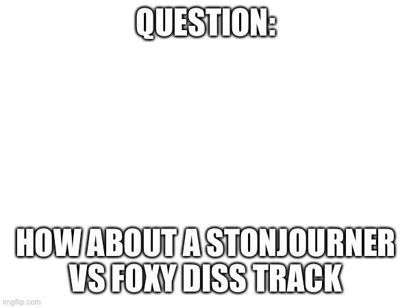 answer me plz | QUESTION:; HOW ABOUT A STONJOURNER VS FOXY DISS TRACK | image tagged in diss track | made w/ Imgflip meme maker