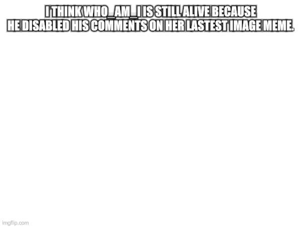 it | I THINK WHO_AM_I IS STILL ALIVE BECAUSE HE DISABLED HIS COMMENTS ON HER LASTEST IMAGE MEME. | image tagged in who am i,who_am_i,memes | made w/ Imgflip meme maker