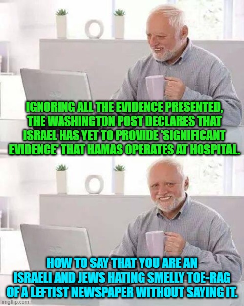 Seriously, the political Left is now proud to openly display itself as haters of Israel. | IGNORING ALL THE EVIDENCE PRESENTED, THE WASHINGTON POST DECLARES THAT ISRAEL HAS YET TO PROVIDE 'SIGNIFICANT EVIDENCE' THAT HAMAS OPERATES AT HOSPITAL. HOW TO SAY THAT YOU ARE AN ISRAELI AND JEWS HATING SMELLY TOE-RAG OF A LEFTIST NEWSPAPER WITHOUT SAYING IT. | image tagged in yep | made w/ Imgflip meme maker