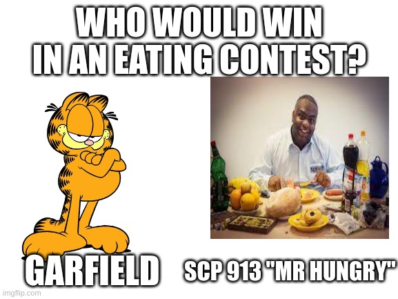 who you voting for | WHO WOULD WIN IN AN EATING CONTEST? SCP 913 "MR HUNGRY"; GARFIELD | image tagged in blank white template | made w/ Imgflip meme maker