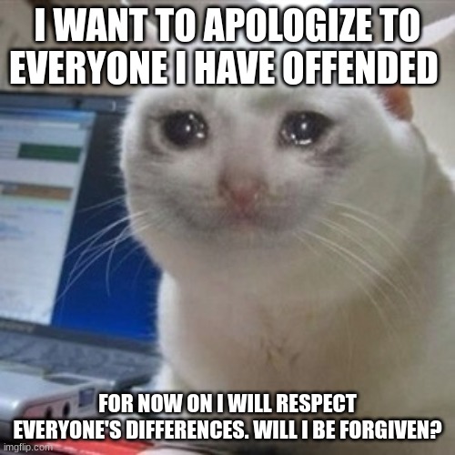 this is for all the people i offended with my memes. Please forgive my actions. i wanted to make yall laugh but never wanted to  | I WANT TO APOLOGIZE TO EVERYONE I HAVE OFFENDED; FOR NOW ON I WILL RESPECT EVERYONE'S DIFFERENCES. WILL I BE FORGIVEN? | image tagged in crying cat,im sorry,apology | made w/ Imgflip meme maker