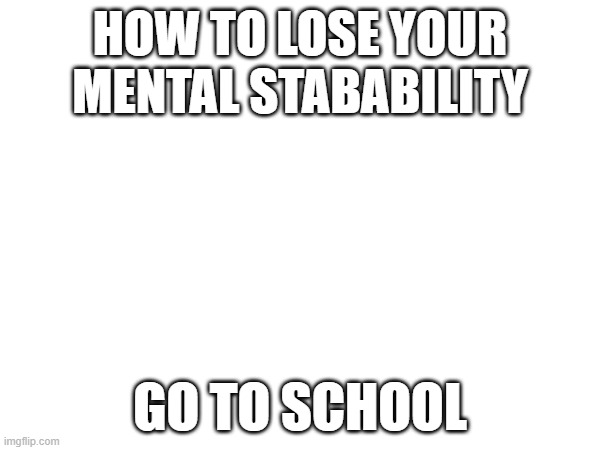 its the only way | HOW TO LOSE YOUR MENTAL STABABILITY; GO TO SCHOOL | image tagged in memes,funny | made w/ Imgflip meme maker