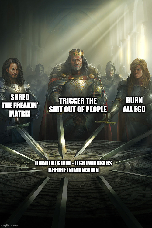 Chaotic Good Lightworkers before incarnation | TRIGGER THE SH!T OUT OF PEOPLE; SHRED THE FREAKIN' MATRIX; BURN ALL EGO; CHAOTIC GOOD - LIGHTWORKERS
BEFORE INCARNATION | image tagged in swords united | made w/ Imgflip meme maker