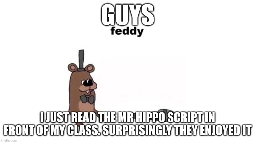 How to beat social anxiety 101 | GUYS; I JUST READ THE MR HIPPO SCRIPT IN FRONT OF MY CLASS. SURPRISINGLY THEY ENJOYED IT | image tagged in feddy | made w/ Imgflip meme maker