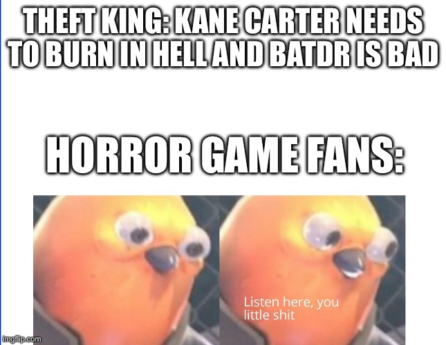 Listen here you little shit | THEFT KING: KANE CARTER NEEDS TO BURN IN HELL AND BATDR IS BAD; HORROR GAME FANS: | image tagged in listen here you little shit bird,kane carter,popgoes,bendy and the dark revival | made w/ Imgflip meme maker