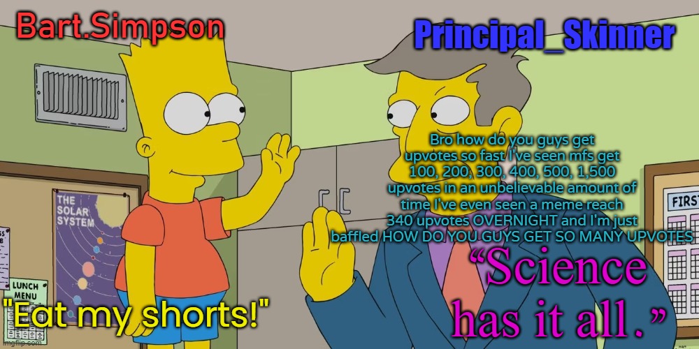Bart and Skinner temp | Bro how do you guys get upvotes so fast I've seen mfs get 100, 200, 300, 400, 500, 1,500 upvotes in an unbelievable amount of time I've even seen a meme reach 340 upvotes OVERNIGHT and I'm just baffled HOW DO YOU GUYS GET SO MANY UPVOTES | image tagged in bart and skinner temp | made w/ Imgflip meme maker