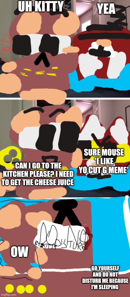 Kitty memes #8 (Mouse want cheese juice) | UH KITTY; YEA; SURE MOUSE *I LIKE YO CUT G MEME*; CAN I GO TO THE KITCHEN PLEASE? I NEED TO GET THE CHEESE JUICE; OW; GO YOURSELF AND DO NOT DISTURB ME BECAUSE I'M SLEEPING | image tagged in bad pun dogs,formaggio,gattino,topolino | made w/ Imgflip meme maker