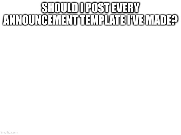 SHOULD I POST EVERY ANNOUNCEMENT TEMPLATE I'VE MADE? | made w/ Imgflip meme maker