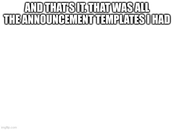 AND THAT'S IT. THAT WAS ALL THE ANNOUNCEMENT TEMPLATES I HAD | made w/ Imgflip meme maker