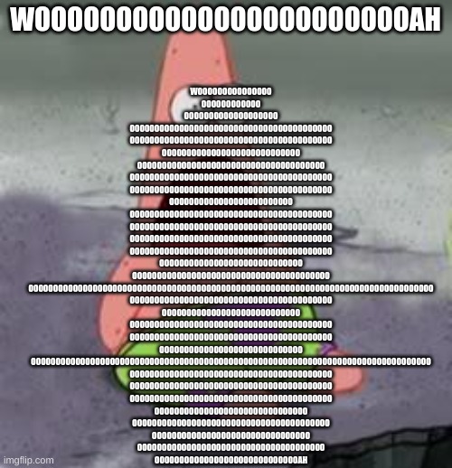 Suprised Patrick | WOOOOOOOOOOOOOOOOOOOOOOOAH WOOOOOOOOOOOOOOO
OOOOOOOOOOOO
OOOOOOOOOOOOOOOOOOO
OOOOOOOOOOOOOOOOOOOOOOOOOOOOOOOOOOOOOOOOO
OOOOOOOOOOOOOOOOOOOOO | image tagged in suprised patrick | made w/ Imgflip meme maker