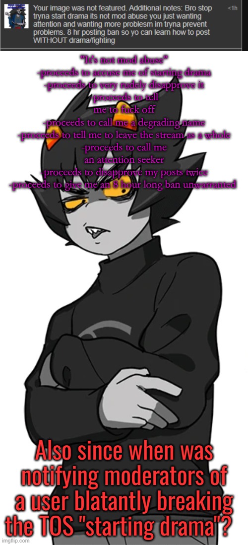 "It's not mod abuse"
-proceeds to accuse me of starting drama
-proceeds to very rudely disapprove it
-proceeds to tell me to fuck off
-proceeds to call me a degrading name
-proceeds to tell me to leave the stream as a whole
-proceeds to call me an attention seeker
-proceeds to disapprove my posts twice
-proceeds to give me an 8 hour long ban unwarranted; Also since when was notifying moderators of a user blatantly breaking the TOS "starting drama"? | made w/ Imgflip meme maker