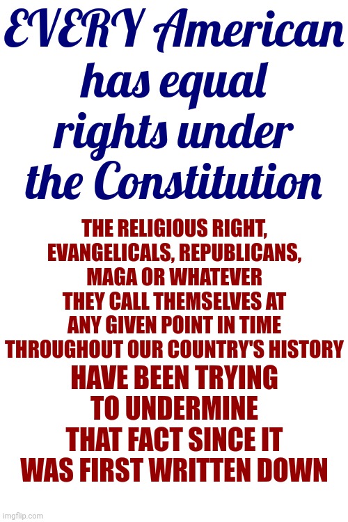 Maga | EVERY American has equal rights under the Constitution; THE RELIGIOUS RIGHT, EVANGELICALS, REPUBLICANS, MAGA OR WHATEVER THEY CALL THEMSELVES AT ANY GIVEN POINT IN TIME THROUGHOUT OUR COUNTRY'S HISTORY; HAVE BEEN TRYING TO UNDERMINE THAT FACT SINCE IT WAS FIRST WRITTEN DOWN | image tagged in scumbag maga,scumbag trump,scumbag republicans,lock him up,delusionalists,memes | made w/ Imgflip meme maker