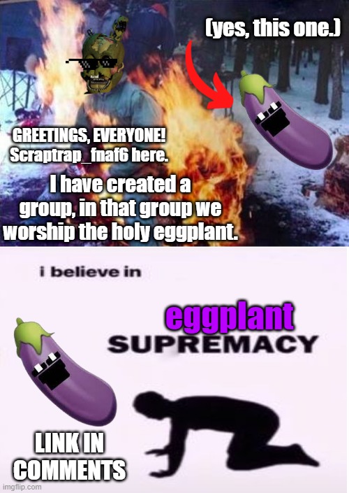 https://imgflip.com/m/eggplant-group | (yes, this one.); GREETINGS, EVERYONE!
Scraptrap_fnaf6 here. I have created a group, in that group we worship the holy eggplant. eggplant; LINK IN COMMENTS | image tagged in memes,ligaf,scraptrap_fnaf6,if you read this tag you have been blessed by the eggplant | made w/ Imgflip meme maker
