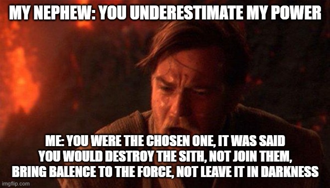 you were the chosen one | MY NEPHEW: YOU UNDERESTIMATE MY POWER; ME: YOU WERE THE CHOSEN ONE, IT WAS SAID YOU WOULD DESTROY THE SITH, NOT JOIN THEM, BRING BALENCE TO THE FORCE, NOT LEAVE IT IN DARKNESS | image tagged in memes,you were the chosen one star wars | made w/ Imgflip meme maker