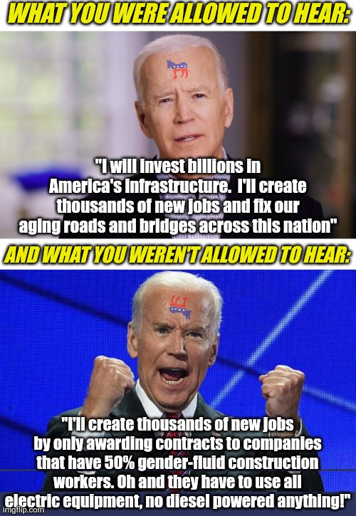 Biden's promises are so crooked, they'll need to have 3 pages of fine print at the bottom to explain themselves.... | WHAT YOU WERE ALLOWED TO HEAR:; "I will invest billions in America's infrastructure.  I'll create thousands of new jobs and fix our aging roads and bridges across this nation"; AND WHAT YOU WEREN'T ALLOWED TO HEAR:; "I'll create thousands of new jobs by only awarding contracts to companies that have 50% gender-fluid construction workers. Oh and they have to use all electric equipment, no diesel powered anything!" | image tagged in joe biden fists angry,promises,liberal hypocrisy,lies,mainstream media,democratic party | made w/ Imgflip meme maker