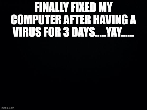Most painful 3 days | FINALLY FIXED MY COMPUTER AFTER HAVING A VIRUS FOR 3 DAYS.....YAY...... | image tagged in black background,memes,virus,funny,funny memes | made w/ Imgflip meme maker