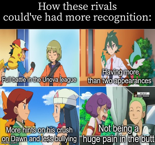 Pokemon anime rivals | How these rivals could've had more recognition:; Having more than two appearances; Full battle in the Unova league; Not being a huge pain in the butt; More hints on his crush on Dawn and less bullying | image tagged in memes,funny,pokemon,anime | made w/ Imgflip meme maker