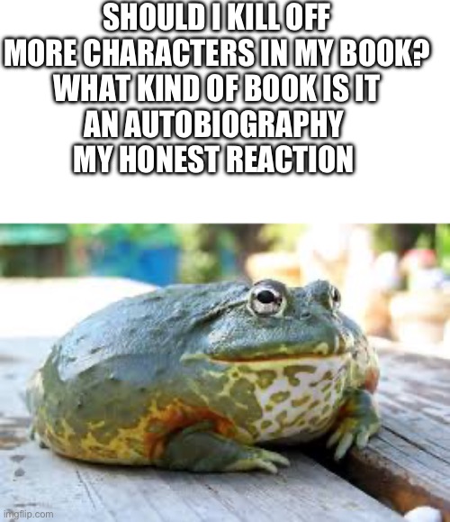 Reaction frog | SHOULD I KILL OFF MORE CHARACTERS IN MY BOOK?
WHAT KIND OF BOOK IS IT
AN AUTOBIOGRAPHY 
MY HONEST REACTION | image tagged in reaction frog | made w/ Imgflip meme maker