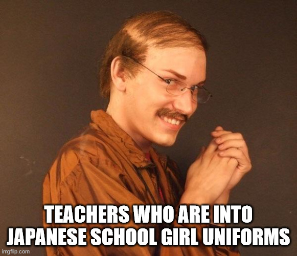 Creepy guy | TEACHERS WHO ARE INTO JAPANESE SCHOOL GIRL UNIFORMS | image tagged in creepy guy | made w/ Imgflip meme maker