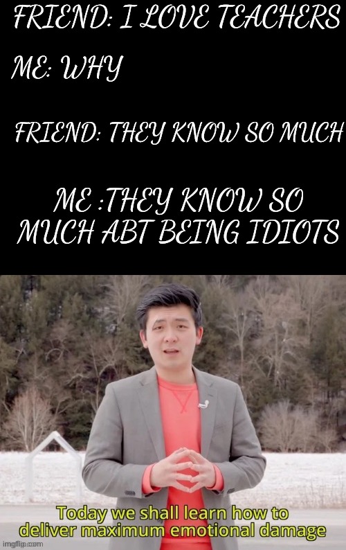 maximum emotional damage | FRIEND: I LOVE TEACHERS; ME: WHY; FRIEND: THEY KNOW SO MUCH; ME :THEY KNOW SO MUCH ABT BEING IDIOTS | image tagged in maximum emotional damage | made w/ Imgflip meme maker