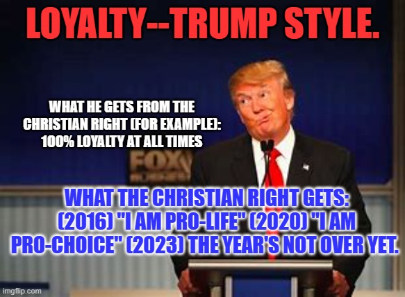 To paraphrase Goldwater, "Vacillation in the pursuit of Votes is no Vice." | LOYALTY--TRUMP STYLE. WHAT HE GETS FROM THE CHRISTIAN RIGHT (FOR EXAMPLE): 100% LOYALTY AT ALL TIMES; WHAT THE CHRISTIAN RIGHT GETS: (2016) "I AM PRO-LIFE" (2020) "I AM PRO-CHOICE" (2023) THE YEAR'S NOT OVER YET. | image tagged in politics | made w/ Imgflip meme maker