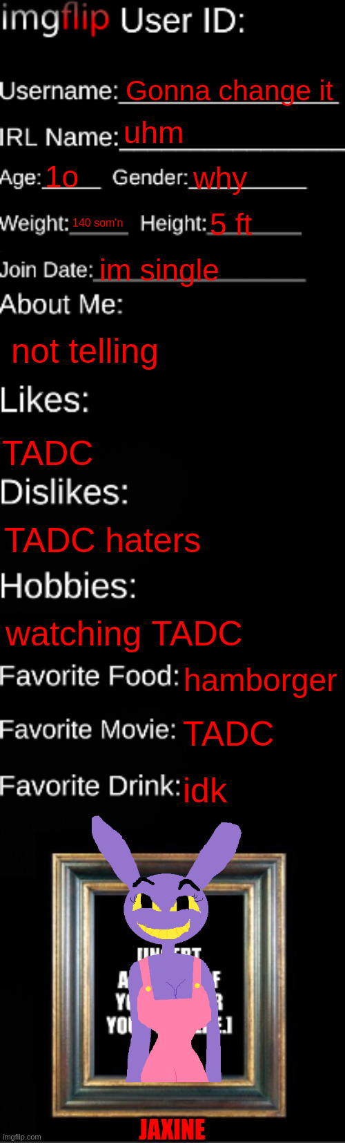 imgflip ID Card | Gonna change it; uhm; 1o; why; 140 som'n; 5 ft; im single; not telling; TADC; TADC haters; watching TADC; hamborger; TADC; idk; JAXINE | image tagged in imgflip id card | made w/ Imgflip meme maker