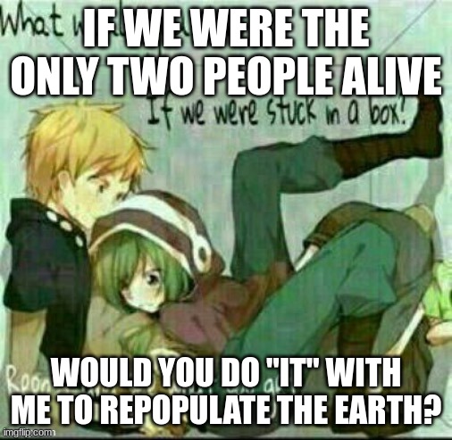 Humans are a horrible species, let them die out. | IF WE WERE THE ONLY TWO PEOPLE ALIVE; WOULD YOU DO "IT" WITH ME TO REPOPULATE THE EARTH? | image tagged in what would you do if we were stuck in a box | made w/ Imgflip meme maker