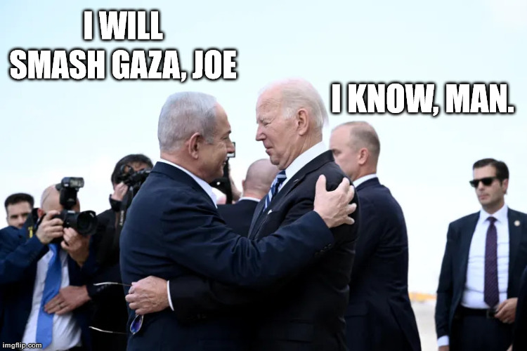 Biden-Netanyahu hug | I WILL SMASH GAZA, JOE; I KNOW, MAN. | image tagged in biden-netanyahu hug | made w/ Imgflip meme maker