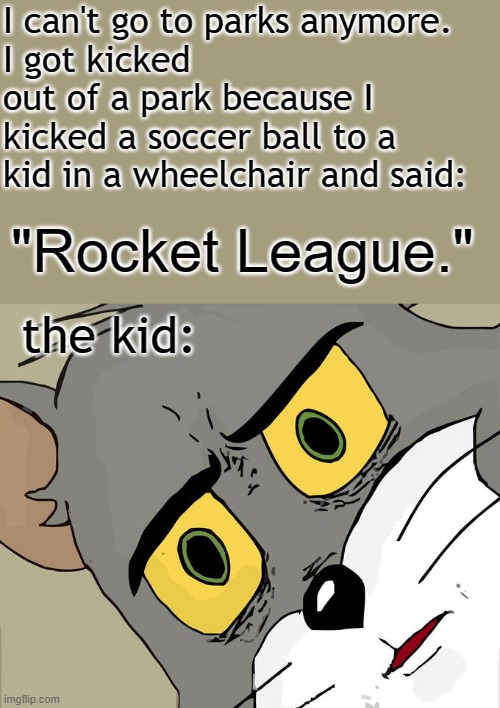 oops i did it again. | I can't go to parks anymore.
I got kicked out of a park because I kicked a soccer ball to a kid in a wheelchair and said:; "Rocket League."; the kid: | image tagged in unsettled tom,dark humor,barney will eat all of your delectable biscuits,oh wow are you actually reading these tags | made w/ Imgflip meme maker