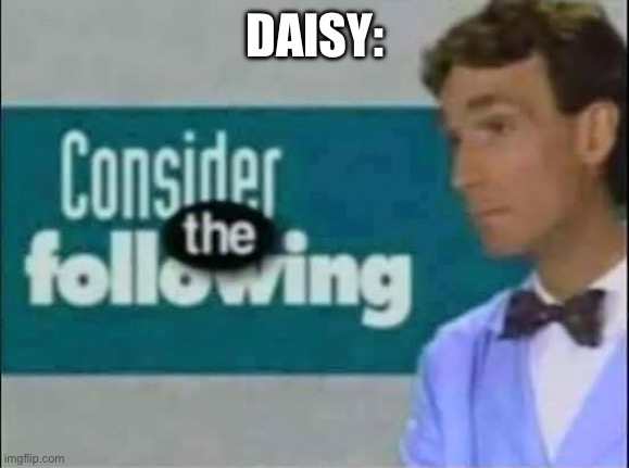 Consider THE following. | DAISY: | image tagged in consider the following | made w/ Imgflip meme maker