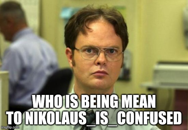 Dwight Schrute Meme | WHO IS BEING MEAN TO NIKOLAUS_IS_CONFUSED | image tagged in memes,dwight schrute | made w/ Imgflip meme maker