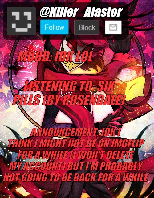 MOOD: IDK LOL; LISTENING TO: SIX PILLS (BY ROSENDALE); ANNOUNCEMENT: IDK I THINK I MIGHT NOT BE ON IMGFLIP FOR A WHILE (I WON'T DELETE MY ACCOUNT) BUT I'M PROBABLY NOT GOING TO BE BACK FOR A WHILE | image tagged in killer_alastor announcement temp | made w/ Imgflip meme maker