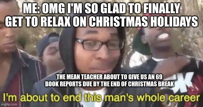 I’m about to end this man’s whole career | ME: OMG I'M SO GLAD TO FINALLY GET TO RELAX ON CHRISTMAS HOLIDAYS; THE MEAN TEACHER ABOUT TO GIVE US AN 69 BOOK REPORTS DUE BY THE END OF CHRISTMAS BREAK | image tagged in i m about to end this man s whole career | made w/ Imgflip meme maker