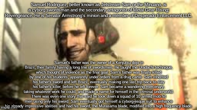 Jetstream Sam Grin | Samuel Rodriguez, better known as Jetstream Sam or the Minuano, is a cyborg swordsman and the secondary antagonist of Metal Gear Rising: Revengeance. He is Senator Armstrong's minion and a member of Desperado Enforcement LLC. Samuel's father was the owner of a Kenjutsu dojo in Brazil, their family having a long line of swordsmen. He taught the Uradachi technique, which thought of violence as the final goal. Sam's father was finally killed by one of his students, apparently under orders from a drug cartel. Sam inherited his father's sword and left Brazil, eventually making one last trip back to slay his father's killer, before he left forever. Sam became a wandering mercenary, taking whatever work he could, and made a name for himself in the criminal underworld. There was even one story that said he took down a squad of 10 armed mob hit men using only his sword. Sam eventually got himself a cyborg-esque suit to enhance his already impressive abilities and had his sword, the Murasama blade, modified into a high frequency blade. | image tagged in jetstream sam grin | made w/ Imgflip meme maker