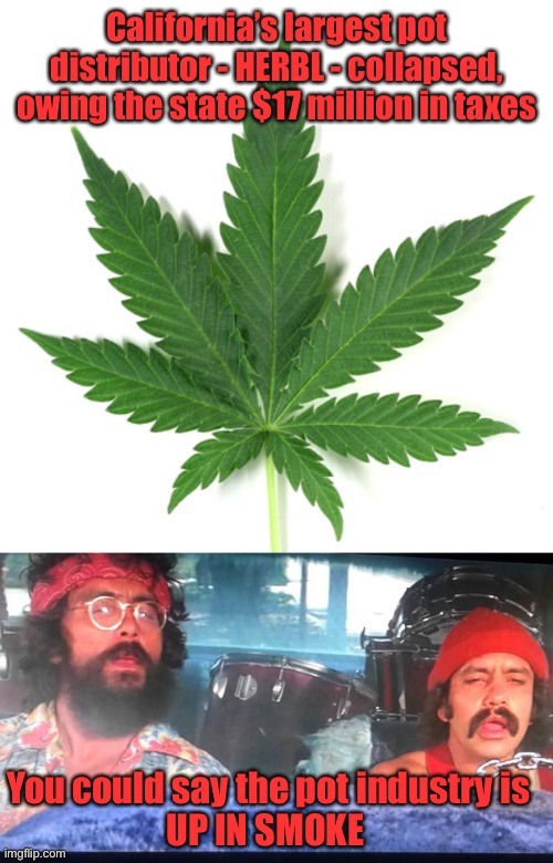 Up in smoke | California’s largest pot distributor - HERBL - collapsed, owing the state $17 million in taxes; You could say the pot industry is
UP IN SMOKE | image tagged in cheech and chong,herbl,pot distributor,collapse,up in smoke | made w/ Imgflip meme maker