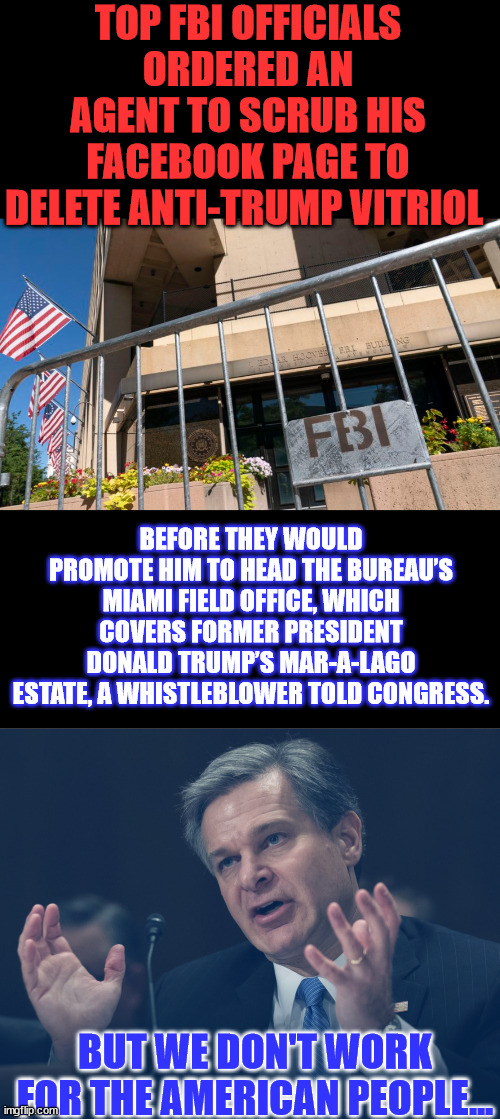 F..ollows B..idens I..nstructions, democrats have weaponized the government against the American people | TOP FBI OFFICIALS ORDERED AN AGENT TO SCRUB HIS FACEBOOK PAGE TO DELETE ANTI-TRUMP VITRIOL; BEFORE THEY WOULD PROMOTE HIM TO HEAD THE BUREAU’S MIAMI FIELD OFFICE, WHICH COVERS FORMER PRESIDENT DONALD TRUMP’S MAR-A-LAGO ESTATE, A WHISTLEBLOWER TOLD CONGRESS. BUT WE DON'T WORK FOR THE AMERICAN PEOPLE... | image tagged in if only you knew how bad things really are,criminal,fbi,deep state,protection | made w/ Imgflip meme maker
