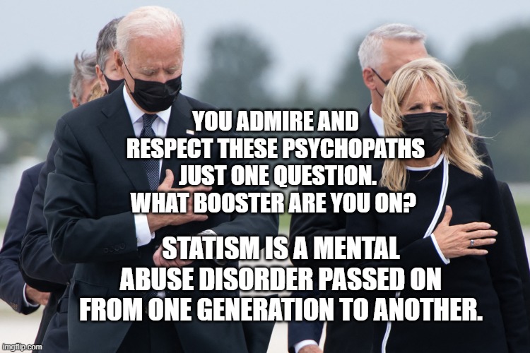 biden watch | YOU ADMIRE AND RESPECT THESE PSYCHOPATHS  JUST ONE QUESTION. WHAT BOOSTER ARE YOU ON? STATISM IS A MENTAL ABUSE DISORDER PASSED ON FROM ONE GENERATION TO ANOTHER. | image tagged in biden watch | made w/ Imgflip meme maker