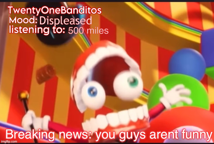 Bro- put some effort into a meme | Displeased; 500 miles; Breaking news: you guys arent funny | image tagged in caine t1b ann temp | made w/ Imgflip meme maker