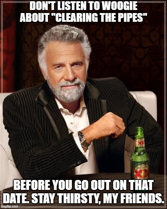 Stay Thirsty For That Date | DON'T LISTEN TO WOOGIE ABOUT "CLEARING THE PIPES"; BEFORE YOU GO OUT ON THAT DATE. STAY THIRSTY, MY FRIENDS. | image tagged in memes,the most interesting man in the world,bad advice | made w/ Imgflip meme maker