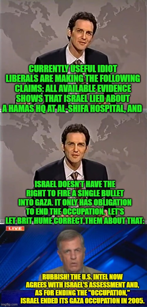 Useful Idiot liberals/Progressives/Leftists . . . you can't destroy a nation from within, without them. | CURRENTLY USEFUL IDIOT LIBERALS ARE MAKING THE FOLLOWING CLAIMS: ALL AVAILABLE EVIDENCE SHOWS THAT ISRAEL LIED ABOUT A HAMAS HQ AT AL-SHIFA HOSPITAL, AND; ISRAEL DOESN’T HAVE THE RIGHT TO FIRE A SINGLE BULLET INTO GAZA. IT ONLY HAS OBLIGATION TO END THE OCCUPATION.  LET'S LET BRIT HUME CORRECT THEM ABOUT THAT:; RUBBISH! THE U.S. INTEL NOW AGREES WITH ISRAEL'S ASSESSMENT AND, AS FOR ENDING THE "OCCUPATION," ISRAEL ENDED ITS GAZA OCCUPATION IN 2005. | image tagged in yep | made w/ Imgflip meme maker