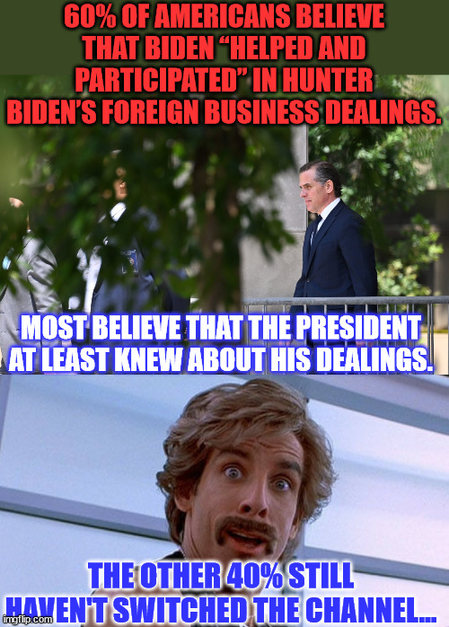 Joe lied about his involvement... most see that... but some still think that's ok... | 60% OF AMERICANS BELIEVE THAT BIDEN “HELPED AND PARTICIPATED” IN HUNTER BIDEN’S FOREIGN BUSINESS DEALINGS. MOST BELIEVE THAT THE PRESIDENT AT LEAST KNEW ABOUT HIS DEALINGS. THE OTHER 40% STILL HAVEN'T SWITCHED THE CHANNEL... | image tagged in criminal,joe biden,biden,crime,family | made w/ Imgflip meme maker